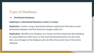Types of Databases
● Distributed Databases
Updating in a Distributed Database is done in 2 ways:
Replication: involves using a specialized software application that looks at each
distributed database and then finds the changes made to it.
Duplication: identifies one database as a master and then duplicates that database
at a prescribed time after hours so that each distributed location has the same
data, local changes to the database will not affect the overall state of the entire
database
 