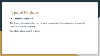 Types of Databases
● External Databases
Third-party databases that can be used to retrieve information about a specific
domain or area of interest.
Can also include search engines
 