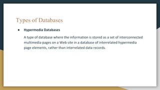 Types of Databases
● Hypermedia Databases
A type of database where the information is stored as a set of interconnected
multimedia pages on a Web site in a database of interrelated hypermedia
page elements, rather than interrelated data records.
 