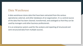 Data Warehouse
A data warehouse stores data that have been extracted from the various
operational, external, and other databases of an organization. It is a central source
of the data that has been cleaned, transformed, and cataloged so that they can be
used by managers and other business professionals.
It is an enterprise system used for the analysis and reporting of structured and
semi-structured data from multiple sources.
 
