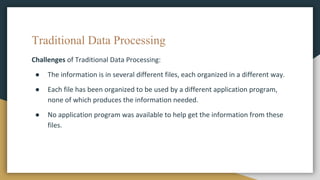 Traditional Data Processing
Challenges of Traditional Data Processing:
● The information is in several different files, each organized in a different way.
● Each file has been organized to be used by a different application program,
none of which produces the information needed.
● No application program was available to help get the information from these
files.
 