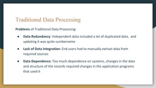 Traditional Data Processing
Problems of Traditional Data Processing:
● Data Redundancy: Independent data included a lot of duplicated data, and
updating it was quite cumbersome
● Lack of Data Integration: End users had to manually extract data from
required sources
● Data Dependence: Too much dependence on systems, changes in the data
and structure of the records required changes in the application programs
that used it
 