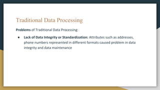 Traditional Data Processing
Problems of Traditional Data Processing:
● Lack of Data Integrity or Standardization: Attributes such as addresses,
phone numbers represented in different formats caused problem in data
integrity and data maintenance
 