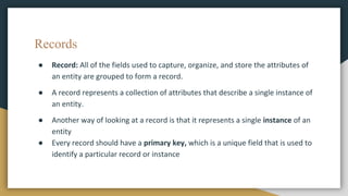 Records
● Record: All of the fields used to capture, organize, and store the attributes of
an entity are grouped to form a record.
● A record represents a collection of attributes that describe a single instance of
an entity.
● Another way of looking at a record is that it represents a single instance of an
entity
● Every record should have a primary key, which is a unique field that is used to
identify a particular record or instance
 