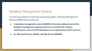Database Management System
To solve the problems of early file processing systems, Database Management
Systems (DBMS) were introduced
● A database management system (DBMS) is the main software tool of the
database management approach because it controls the creation,
maintenance, and use of the databases of an organization and its end user
● Ex. Microsoft Access, MySQL, MS SQL Server (RDBMS)
 