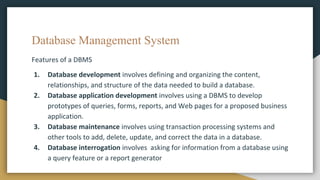 Database Management System
Features of a DBMS
1. Database development involves defining and organizing the content,
relationships, and structure of the data needed to build a database.
2. Database application development involves using a DBMS to develop
prototypes of queries, forms, reports, and Web pages for a proposed business
application.
3. Database maintenance involves using transaction processing systems and
other tools to add, delete, update, and correct the data in a database.
4. Database interrogation involves asking for information from a database using
a query feature or a report generator
 