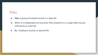 Files
● Files: A group of related records is a data file
● When it is independent of any other files related to it, a single table may be
referred to as a flat file.
● Ex. Employee records, or payroll file
 
