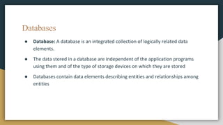 Databases
● Database: A database is an integrated collection of logically related data
elements.
● The data stored in a database are independent of the application programs
using them and of the type of storage devices on which they are stored
● Databases contain data elements describing entities and relationships among
entities
 