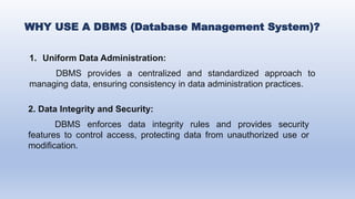 WHY USE A DBMS (Database Management System)?
1. Uniform Data Administration:
DBMS provides a centralized and standardized approach to
managing data, ensuring consistency in data administration practices.
2. Data Integrity and Security:
DBMS enforces data integrity rules and provides security
features to control access, protecting data from unauthorized use or
modification.
 