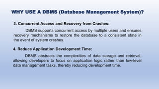 3. Concurrent Access and Recovery from Crashes:
DBMS supports concurrent access by multiple users and ensures
recovery mechanisms to restore the database to a consistent state in
the event of system crashes.
WHY USE A DBMS (Database Management System)?
4. Reduce Application Development Time:
DBMS abstracts the complexities of data storage and retrieval,
allowing developers to focus on application logic rather than low-level
data management tasks, thereby reducing development time.
 
