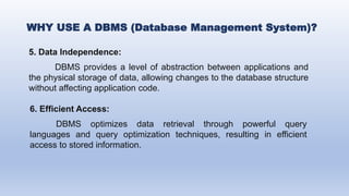 5. Data Independence:
DBMS provides a level of abstraction between applications and
the physical storage of data, allowing changes to the database structure
without affecting application code.
6. Efficient Access:
DBMS optimizes data retrieval through powerful query
languages and query optimization techniques, resulting in efficient
access to stored information.
WHY USE A DBMS (Database Management System)?
 