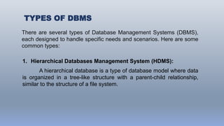 TYPES OF DBMS
There are several types of Database Management Systems (DBMS),
each designed to handle specific needs and scenarios. Here are some
common types:
1. Hierarchical Databases Management System (HDMS):
A hierarchical database is a type of database model where data
is organized in a tree-like structure with a parent-child relationship,
similar to the structure of a file system.
 