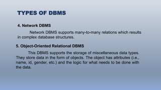 TYPES OF DBMS
4. Network DBMS
Network DBMS supports many-to-many relations which results
in complex database structures.
5. Object-Oriented Relational DBMS
This DBMS supports the storage of miscellaneous data types.
They store data in the form of objects. The object has attributes (i.e.,
name, id, gender, etc.) and the logic for what needs to be done with
the data.
 