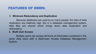 FEATURES OF DBMS:
1. Minimum Redundancy and Duplication
Because databases are used by so many people, the risks of data
duplication are relatively high. But in a database management system,
data files are shared which brings down data duplication and
redundancy.
2. Multi User Access
Multiple users can access all forms of information contained in the
same data store with a Multi-User Access Database Management
System.
 