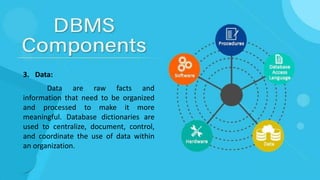 3. Data:
Data are raw facts and
information that need to be organized
and processed to make it more
meaningful. Database dictionaries are
used to centralize, document, control,
and coordinate the use of data within
an organization.
 