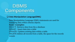  Data Manipulation Language(DML)
Data Manipulation Language (DML) statements are used for
managing data within schema objects.
Some examples:
SELECT- Retrieve data from the a database
INSERT - Insert data into a table
UPDATE- Updates existing data within a table
DELETE-deletes all records from a table, the space for the records
remain
 
