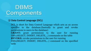  Data Control Language (DCL)
DCL is short for Data Control Language which acts as an access
specifier to the database.(basically to grant and revoke
permissions to users in the database)
GRANT: grant permissions to the user for running
DML(SELECT, INSERT, DELETE,…) commands on the table
REVOKE: revoke permissions to the user for running
DML(SELECT, INSERT, DELETE,…) command on the specified
table
 
