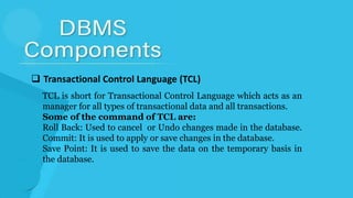  Transactional Control Language (TCL)
TCL is short for Transactional Control Language which acts as an
manager for all types of transactional data and all transactions.
Some of the command of TCL are:
Roll Back: Used to cancel or Undo changes made in the database.
Commit: It is used to apply or save changes in the database.
Save Point: It is used to save the data on the temporary basis in
the database.
 