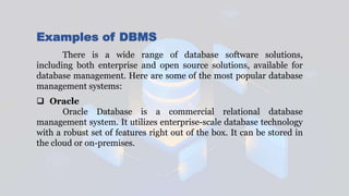 Examples of DBMS
There is a wide range of database software solutions,
including both enterprise and open source solutions, available for
database management. Here are some of the most popular database
management systems:
 Oracle
Oracle Database is a commercial relational database
management system. It utilizes enterprise-scale database technology
with a robust set of features right out of the box. It can be stored in
the cloud or on-premises.
 