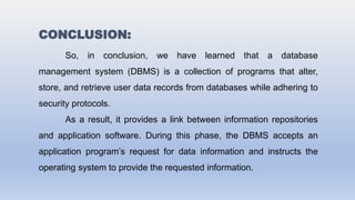 CONCLUSION:
So, in conclusion, we have learned that a database
management system (DBMS) is a collection of programs that alter,
store, and retrieve user data records from databases while adhering to
security protocols.
As a result, it provides a link between information repositories
and application software. During this phase, the DBMS accepts an
application program’s request for data information and instructs the
operating system to provide the requested information.
 