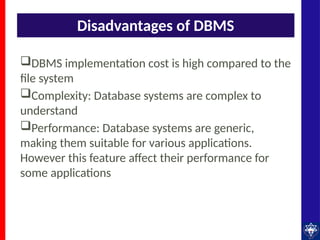 Disadvantages of DBMS
DBMS implementation cost is high compared to the
file system
Complexity: Database systems are complex to
understand
Performance: Database systems are generic,
making them suitable for various applications.
However this feature affect their performance for
some applications
 