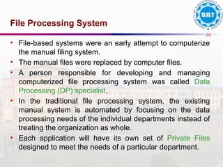 10
File Processing System
• File-based systems were an early attempt to computerize
the manual filing system.
• The manual files were replaced by computer files.
• A person responsible for developing and managing
computerized file processing system was called Data
Processing (DP) specialist.
• In the traditional file processing system, the existing
manual system is automated by focusing on the data
processing needs of the individual departments instead of
treating the organization as whole.
• Each application will have its own set of Private Files
designed to meet the needs of a particular department.
 