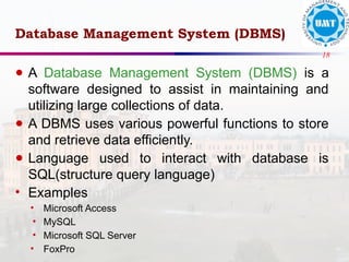 18
Database Management System (DBMS)
● A Database Management System (DBMS) is a
software designed to assist in maintaining and
utilizing large collections of data.
● A DBMS uses various powerful functions to store
and retrieve data efficiently.
● Language used to interact with database is
SQL(structure query language)
• Examples
• Microsoft Access
• MySQL
• Microsoft SQL Server
• FoxPro
 