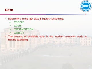 2
Data
• Data refers to the raw facts & figures concerning:
✓ PEOPLE
✓ EVENT
✓ ORGANISATION
✓ OBJECT
• The amount of available data in the modern computer world is
literally exploding.
 