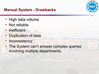 6
Manual System - Drawbacks
• High data volume
• Not reliable
• Inefficient
• Duplication of data
• Inconsistency
• The System can’t answer complex queries
involving multiple departments.
 