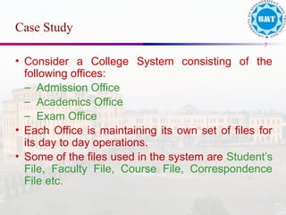 7
• Consider a College System consisting of the
following offices:
– Admission Office
– Academics Office
– Exam Office
• Each Office is maintaining its own set of files for
its day to day operations.
• Some of the files used in the system are Student’s
File, Faculty File, Course File, Correspondence
File etc.
Case Study
 