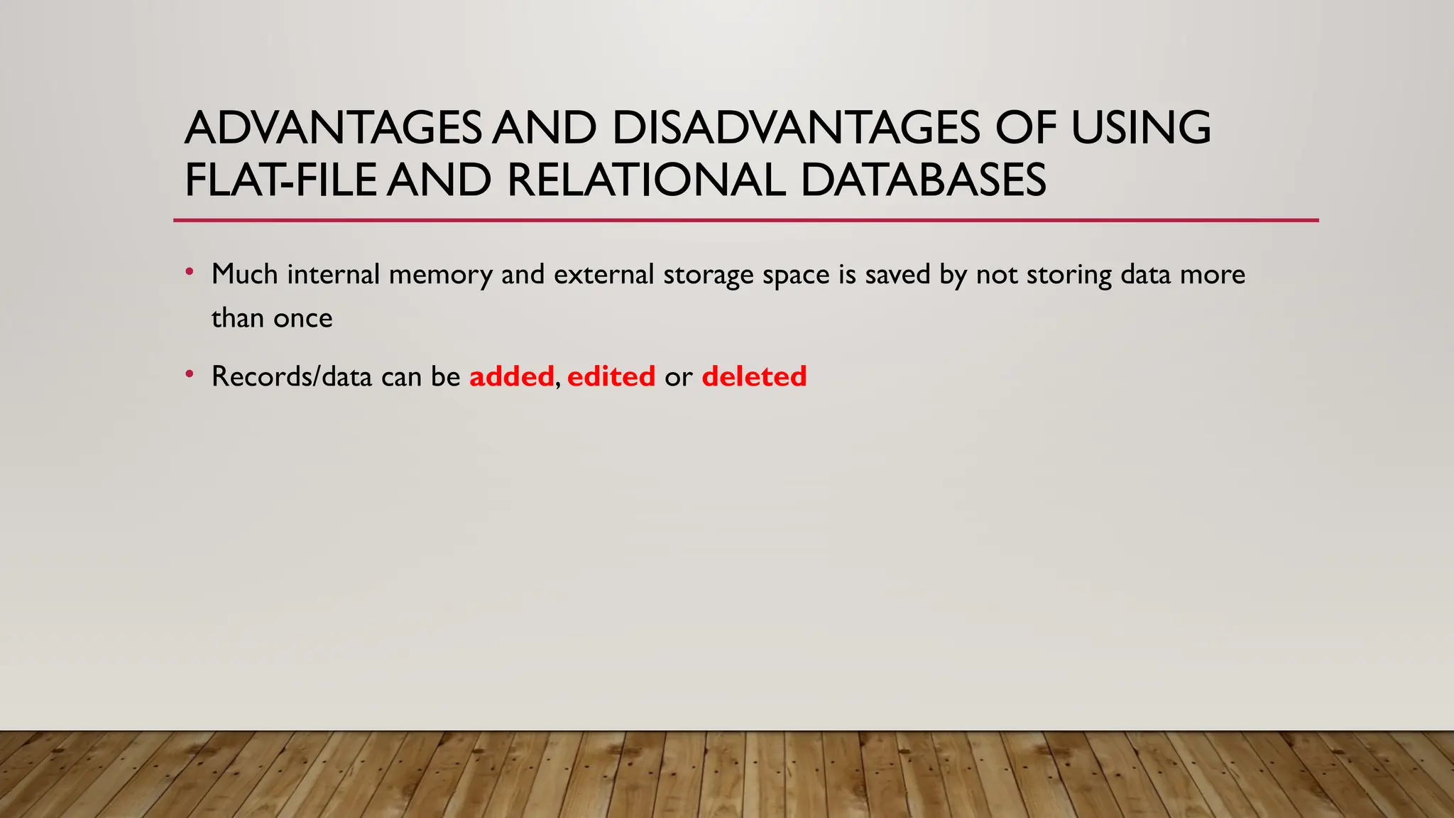 ADVANTAGES AND DISADVANTAGES OF USING
FLAT-FILE AND RELATIONAL DATABASES
• Much internal memory and external storage space is saved by not storing data more
than once
• Records/data can be added, edited or deleted
 