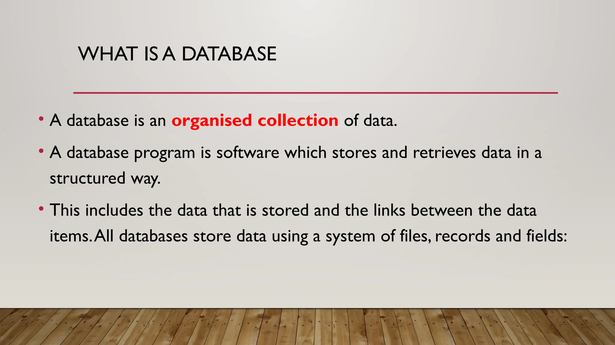 WHAT IS A DATABASE
• A database is an organised collection of data.
• A database program is software which stores and retrieves data in a
structured way.
• This includes the data that is stored and the links between the data
items.All databases store data using a system of files, records and fields:
 