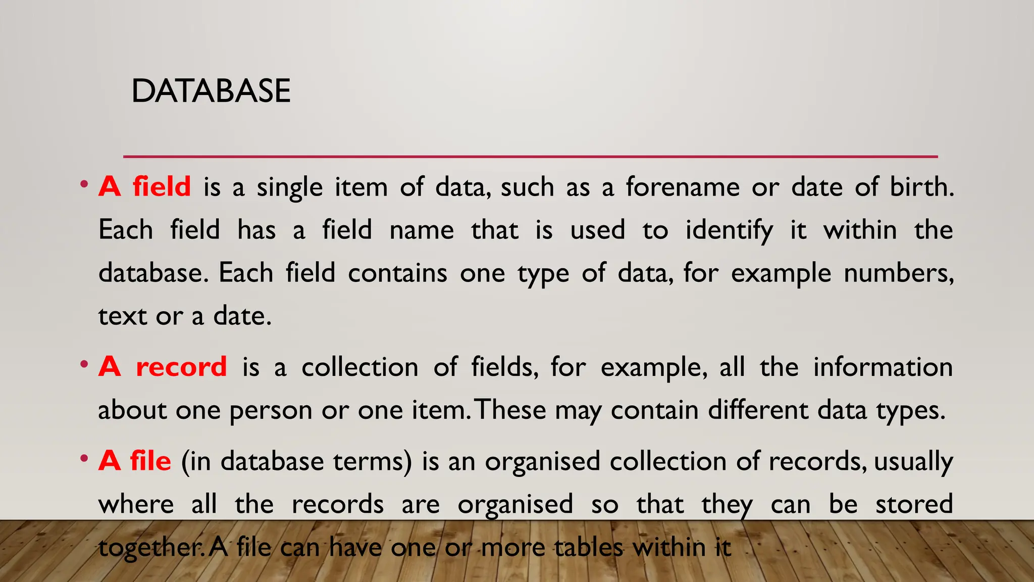 DATABASE
• A field is a single item of data, such as a forename or date of birth.
Each field has a field name that is used to identify it within the
database. Each field contains one type of data, for example numbers,
text or a date.
• A record is a collection of fields, for example, all the information
about one person or one item.These may contain different data types.
• A file (in database terms) is an organised collection of records, usually
where all the records are organised so that they can be stored
together.A file can have one or more tables within it
 
