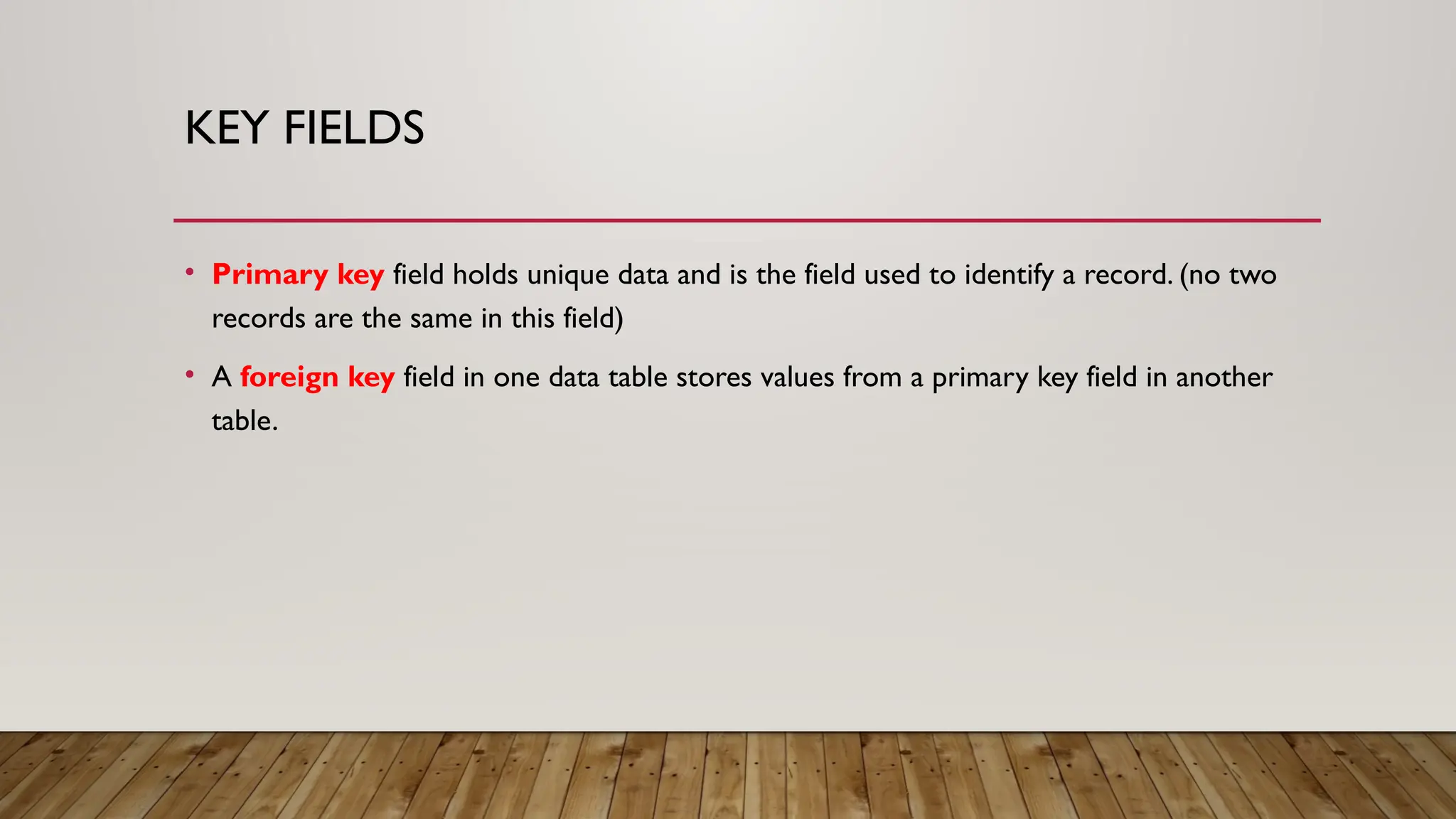 KEY FIELDS
• Primary key field holds unique data and is the field used to identify a record. (no two
records are the same in this field)
• A foreign key field in one data table stores values from a primary key field in another
table.
 