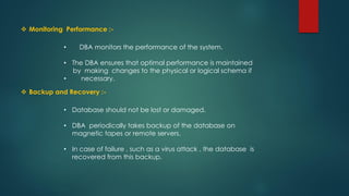  Monitoring Performance :-
 Backup and Recovery :-
• DBA monitors the performance of the system.
• The DBA ensures that optimal performance is maintained
by making changes to the physical or logical schema if
• necessary.
• Database should not be lost or damaged.
• DBA periodically takes backup of the database on
magnetic tapes or remote servers.
• In case of failure , such as a virus attack , the database is
recovered from this backup.
 