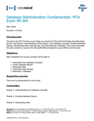 Database Administration Fundamentals: MTA
Exam 98-364
MOC 40364
Duración: 15 horas
Introducción
This three-day MTA Training course helps you prepare for Microsoft Technology Associate Exam
98-364, and build an understanding of these topics: Core Database Concepts, Creating Database
Objects, Manipulating Data, Data Storage, and Administering a Database. This course leverages
the same content as found in the Microsoft Official Academic Course (MOAC) for this exam.
Objetivos
After completing this course, students will be able to:
Understand Core Database Concepts
Create Database Objects
Manipulate Data
Understand Data Storage
Administer a Database
Requisitos previos
There are no prerequisites for this course.
Contenidos
Module 1: Understanding Core Database Concepts
Module 2: Creating Database Objects
Module 3: Manipulating Data
Barcelona Carrer Almogàvers 123, 08018 Barcelona / T. +34 933 041 720 / F. +34 933 041 722
Madrid Plaza de Carlos Trías Bertrán 7, 1ª Planta (Edificio Sollube), 28020 Madrid / T. +34 914 427 703
Bilbao San Vicente 8, 6ª Planta (Edificio Albia I), 48001 Bilbao / T. +34 944 354 982
info@netmind.es | www.netmind.es
 