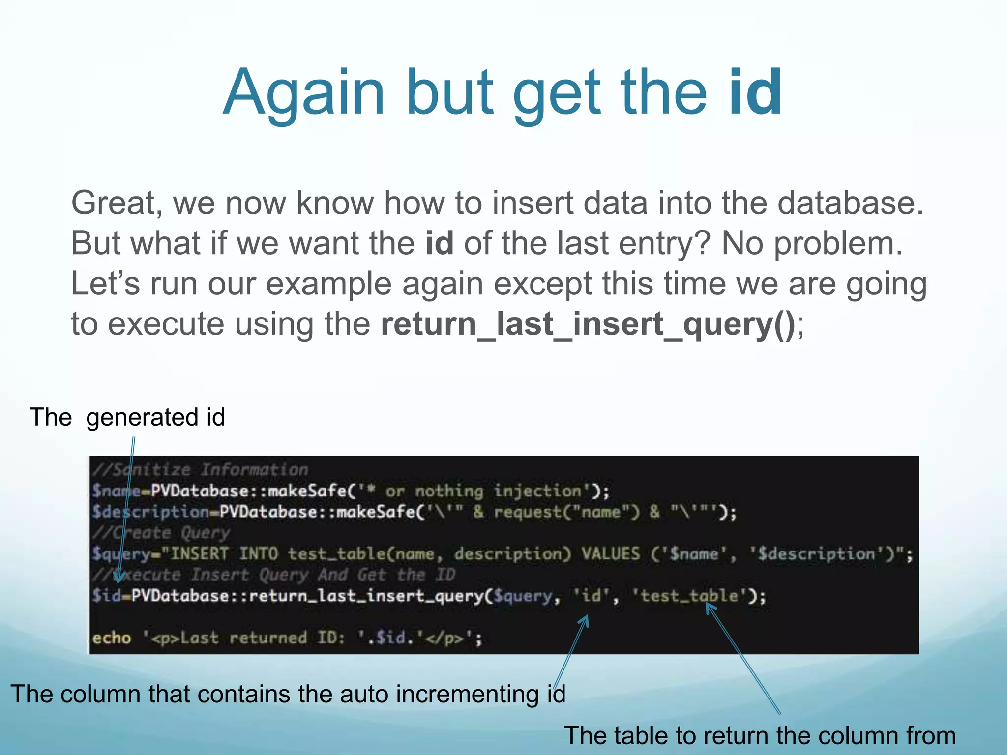 Again but get the id
     Great, we now know how to insert data into the database.
     But what if we want the id of the last entry? No problem.
     Let’s run our example again except this time we are going
     to execute using the return_last_insert_query();

 The generated id




The column that contains the auto incrementing id
                                                The table to return the column from
 