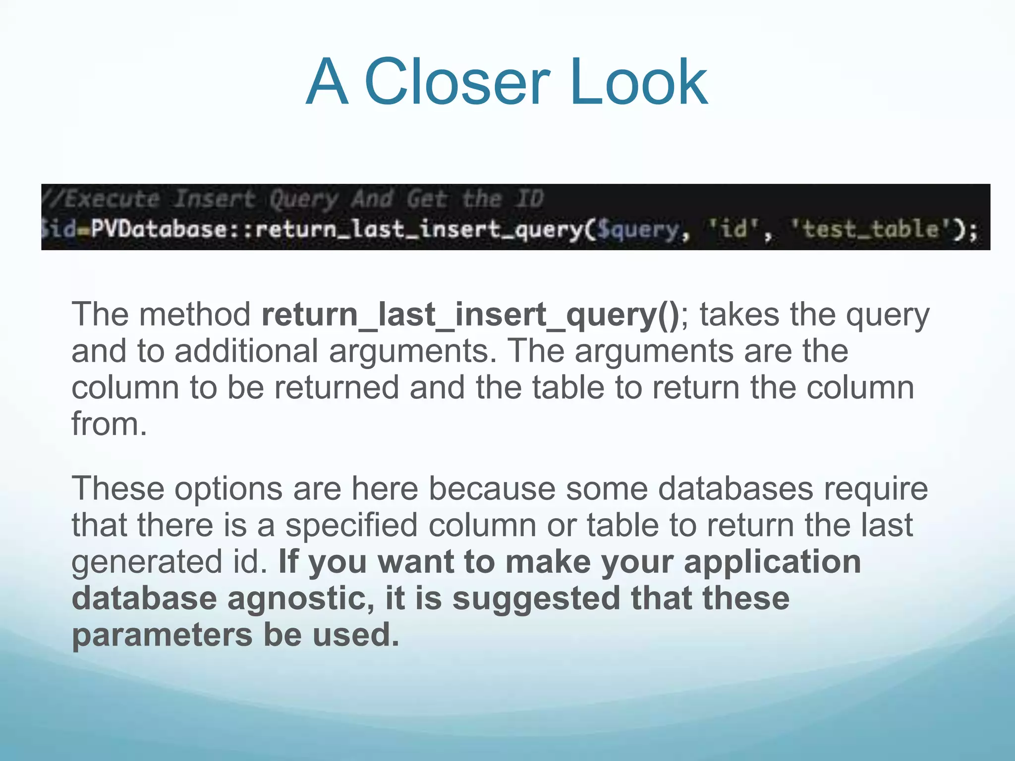 A Closer Look


The method return_last_insert_query(); takes the query
and to additional arguments. The arguments are the
column to be returned and the table to return the column
from.
These options are here because some databases require
that there is a specified column or table to return the last
generated id. If you want to make your application
database agnostic, it is suggested that these
parameters be used.
 