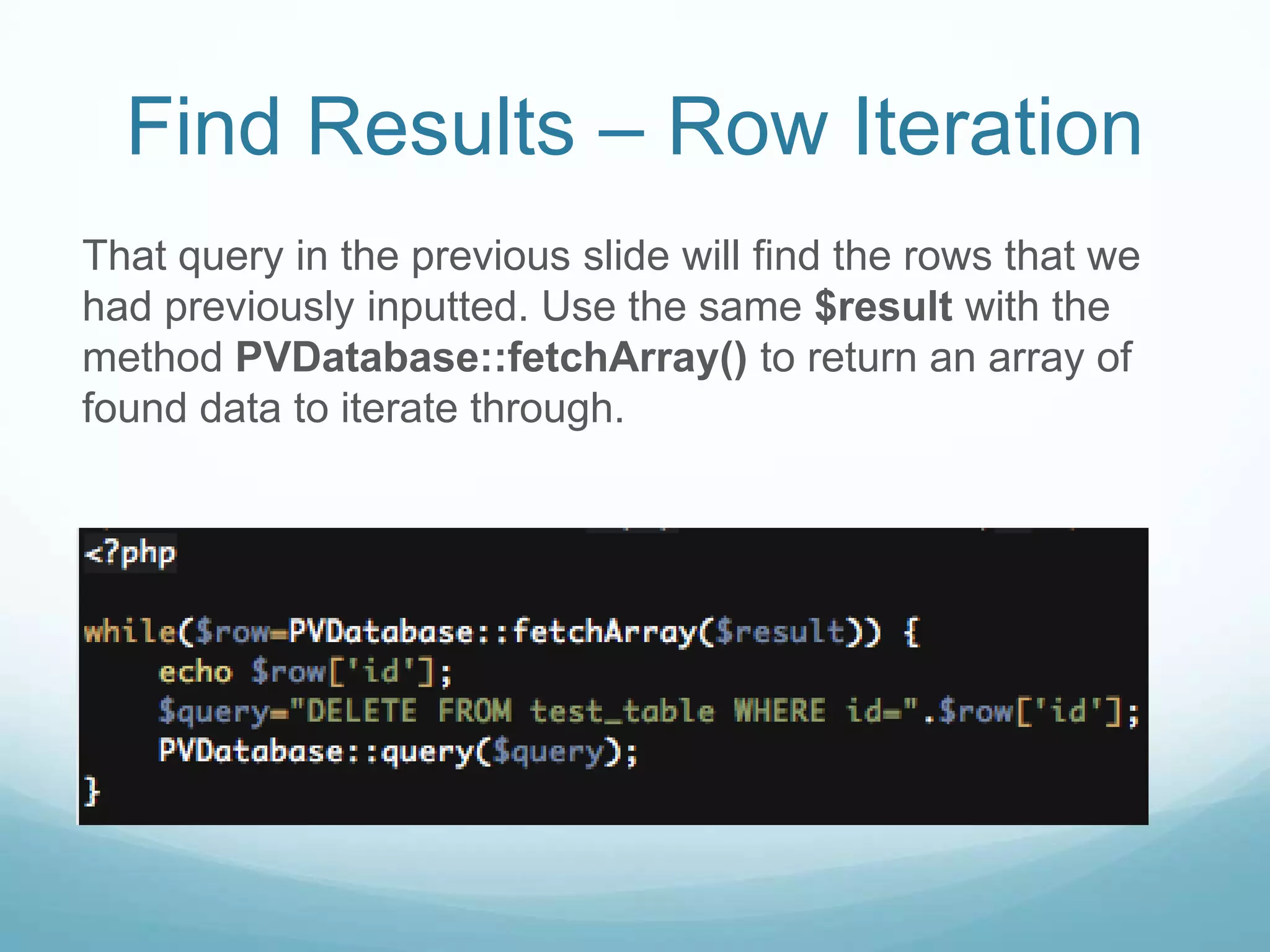 Find Results – Row Iteration
That query in the previous slide will find the rows that we
had previously inputted. Use the same $result with the
method PVDatabase::fetchArray() to return an array of
found data to iterate through.
 
