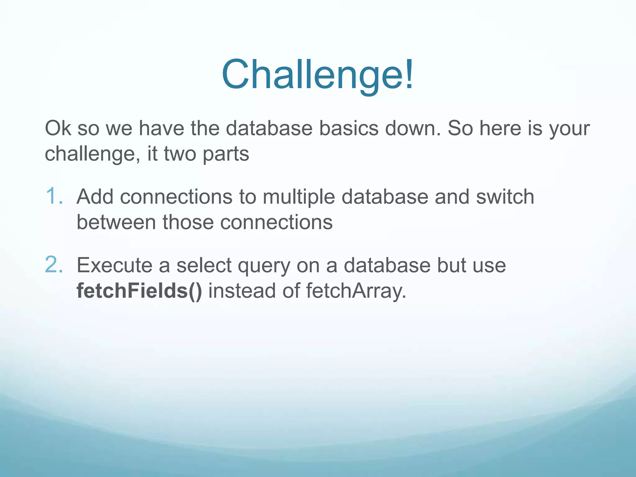 Challenge!
Ok so we have the database basics down. So here is your
challenge, it two parts

1. Add connections to multiple database and switch
   between those connections

2. Execute a select query on a database but use
   fetchFields() instead of fetchArray.
 