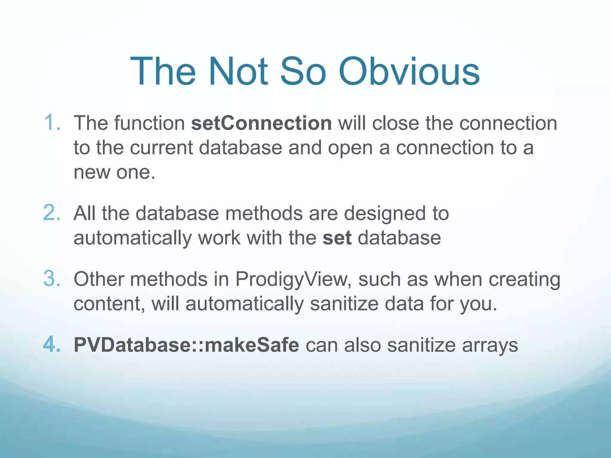 The Not So Obvious
1. The function setConnection will close the connection
   to the current database and open a connection to a
   new one.

2. All the database methods are designed to
   automatically work with the set database

3. Other methods in ProdigyView, such as when creating
   content, will automatically sanitize data for you.

4. PVDatabase::makeSafe can also sanitize arrays
 