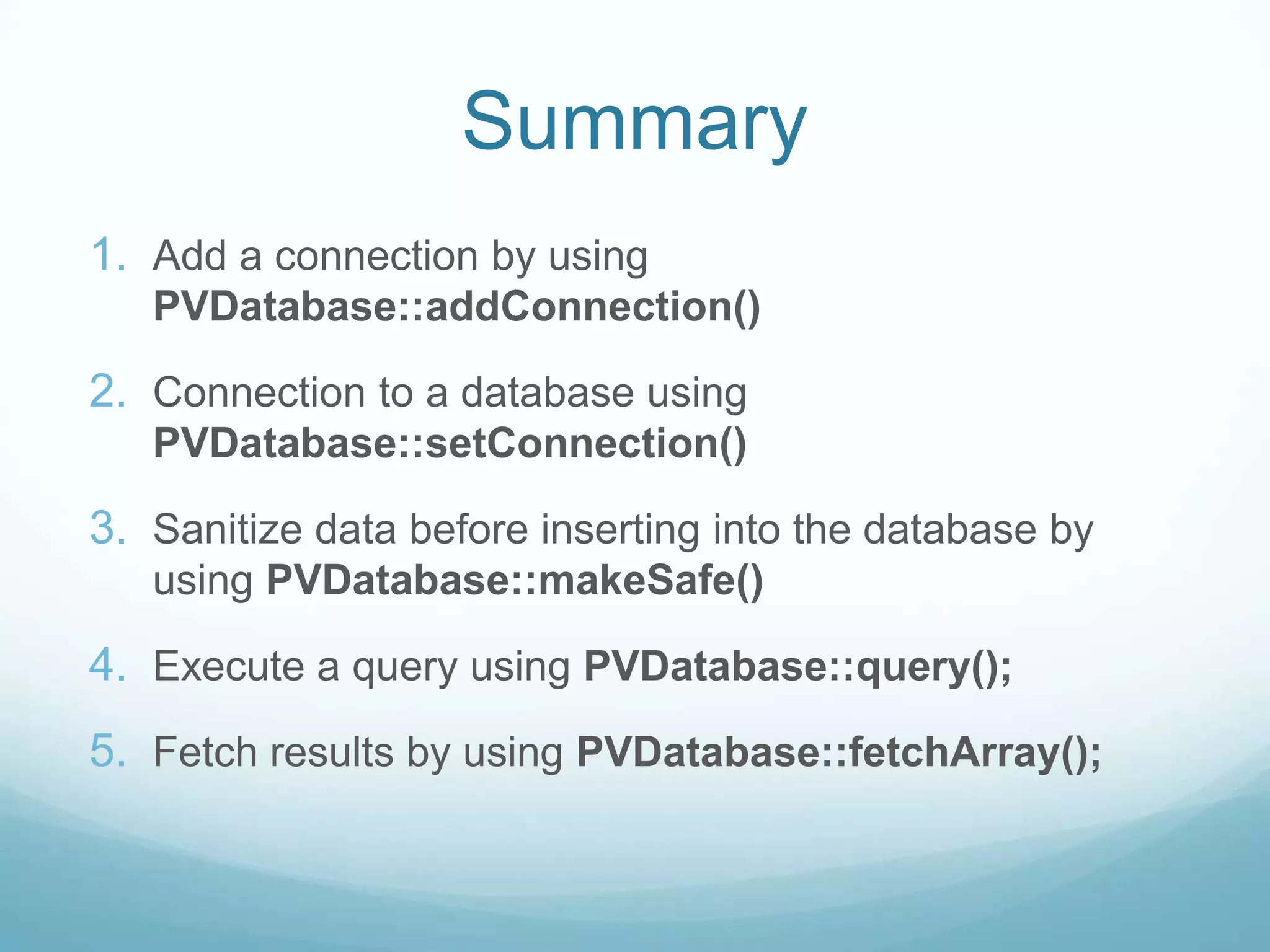 Summary
1. Add a connection by using
   PVDatabase::addConnection()

2. Connection to a database using
   PVDatabase::setConnection()

3. Sanitize data before inserting into the database by
   using PVDatabase::makeSafe()

4. Execute a query using PVDatabase::query();
5. Fetch results by using PVDatabase::fetchArray();
 