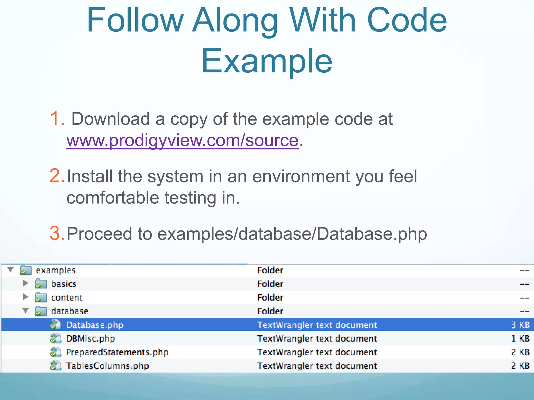 Follow Along With Code
           Example
1. Download a copy of the example code at
  www.prodigyview.com/source.

2. Install the system in an environment you feel
  comfortable testing in.

3. Proceed to examples/database/Database.php
 