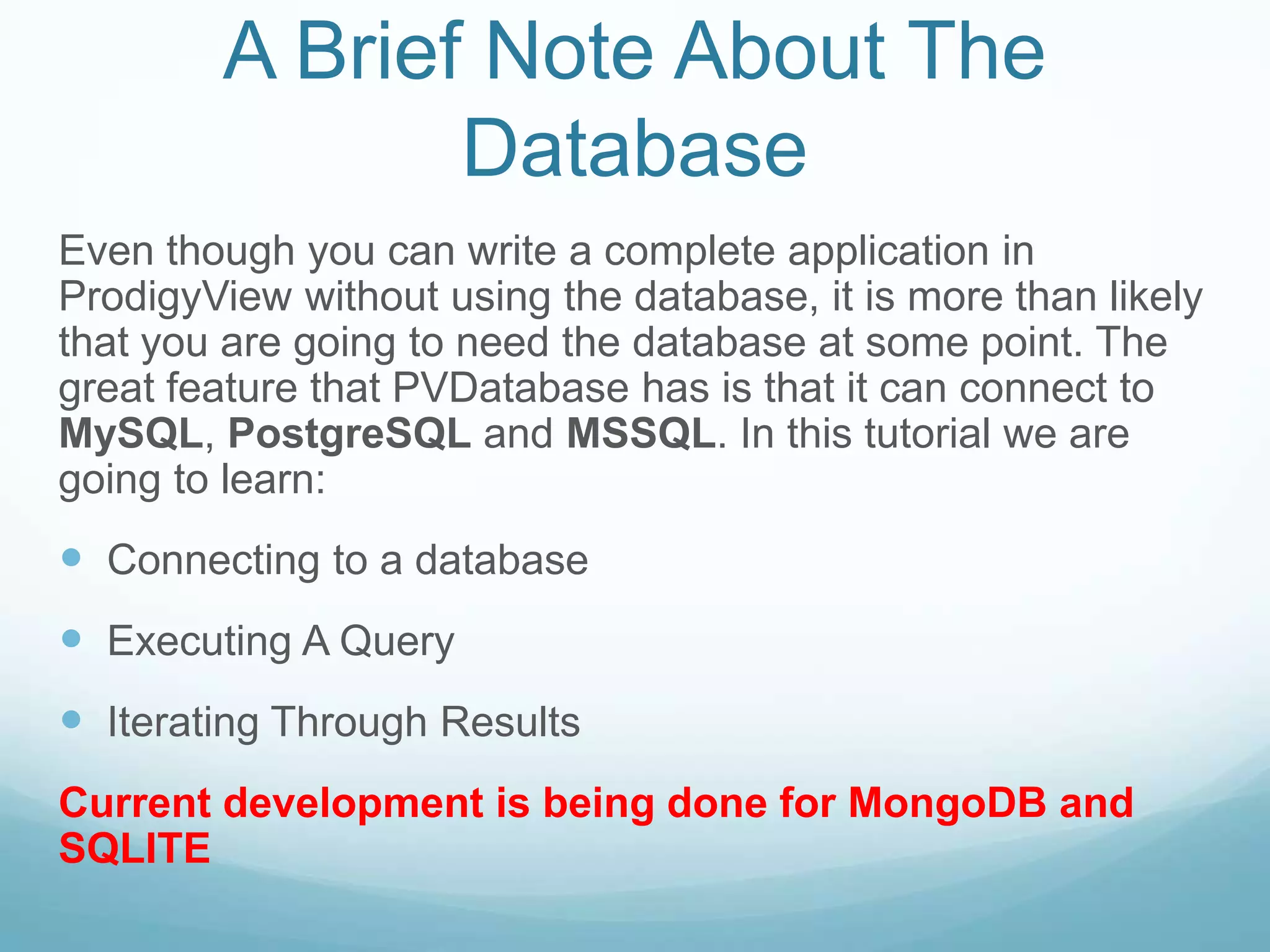 A Brief Note About The
               Database
Even though you can write a complete application in
ProdigyView without using the database, it is more than likely
that you are going to need the database at some point. The
great feature that PVDatabase has is that it can connect to
MySQL, PostgreSQL and MSSQL. In this tutorial we are
going to learn:
 Connecting to a database
 Executing A Query
 Iterating Through Results
Current development is being done for MongoDB and
SQLITE
 