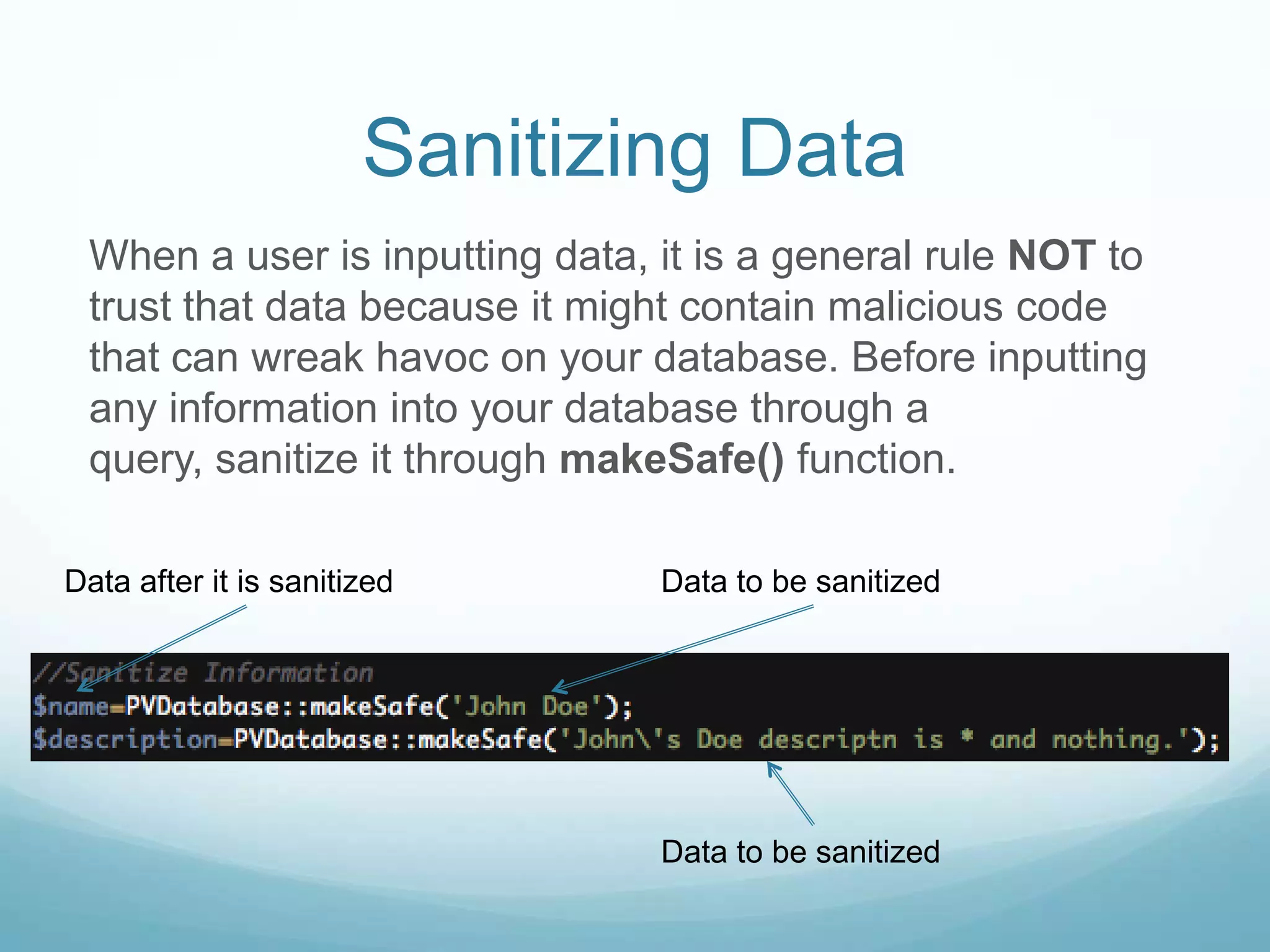 Sanitizing Data
 When a user is inputting data, it is a general rule NOT to
 trust that data because it might contain malicious code
 that can wreak havoc on your database. Before inputting
 any information into your database through a
 query, sanitize it through makeSafe() function.

Data after it is sanitized      Data to be sanitized




                                Data to be sanitized
 