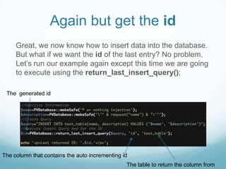 Again but get the id
     Great, we now know how to insert data into the database.
     But what if we want the id of the last entry? No problem.
     Let’s run our example again except this time we are going
     to execute using the return_last_insert_query();

 The generated id




The column that contains the auto incrementing id
                                                The table to return the column from
 