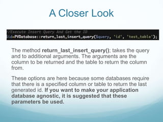 A Closer Look


The method return_last_insert_query(); takes the query
and to additional arguments. The arguments are the
column to be returned and the table to return the column
from.
These options are here because some databases require
that there is a specified column or table to return the last
generated id. If you want to make your application
database agnostic, it is suggested that these
parameters be used.
 