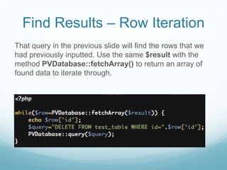 Find Results – Row Iteration
That query in the previous slide will find the rows that we
had previously inputted. Use the same $result with the
method PVDatabase::fetchArray() to return an array of
found data to iterate through.
 