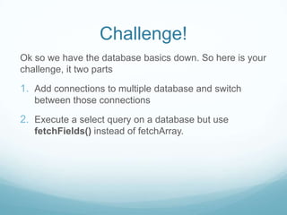 Challenge!
Ok so we have the database basics down. So here is your
challenge, it two parts

1. Add connections to multiple database and switch
   between those connections

2. Execute a select query on a database but use
   fetchFields() instead of fetchArray.
 
