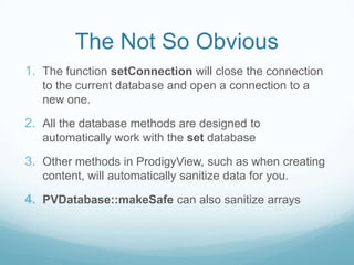 The Not So Obvious
1. The function setConnection will close the connection
   to the current database and open a connection to a
   new one.

2. All the database methods are designed to
   automatically work with the set database

3. Other methods in ProdigyView, such as when creating
   content, will automatically sanitize data for you.

4. PVDatabase::makeSafe can also sanitize arrays
 